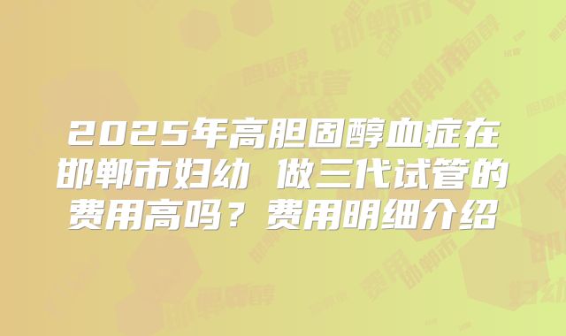 2025年高胆固醇血症在邯郸市妇幼 做三代试管的费用高吗？费用明细介绍