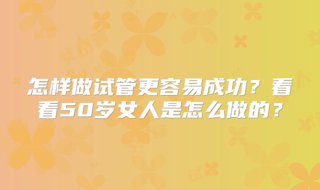 怎样做试管更容易成功？看看50岁女人是怎么做的？