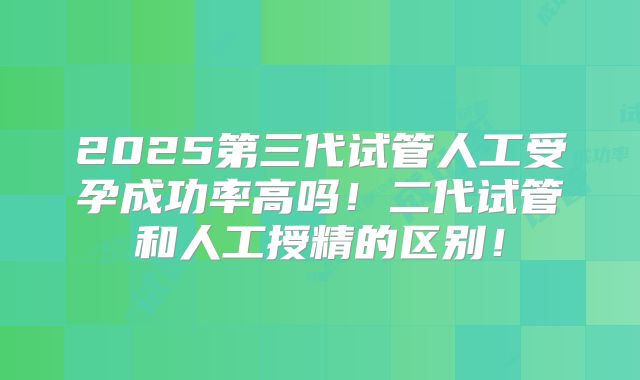 2025第三代试管人工受孕成功率高吗！二代试管和人工授精的区别！