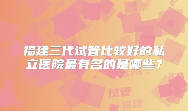 福建三代试管比较好的私立医院最有名的是哪些？