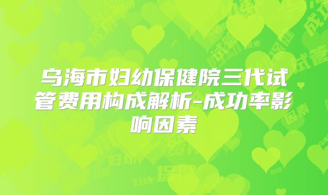 乌海市妇幼保健院三代试管费用构成解析-成功率影响因素