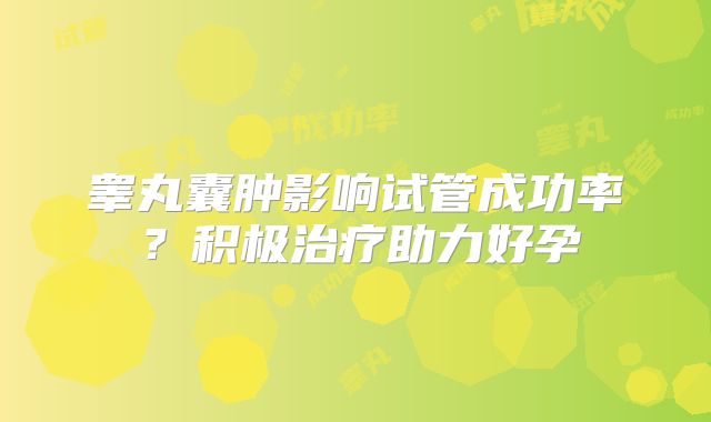 睾丸囊肿影响试管成功率？积极治疗助力好孕