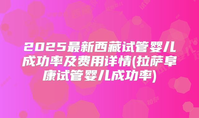 2025最新西藏试管婴儿成功率及费用详情(拉萨阜康试管婴儿成功率)