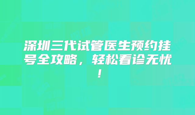 深圳三代试管医生预约挂号全攻略，轻松看诊无忧！