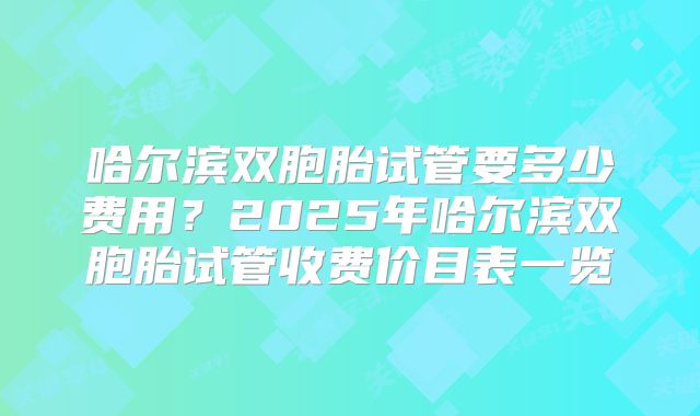 哈尔滨双胞胎试管要多少费用?2025年哈尔滨双胞胎试管收费价目表一览