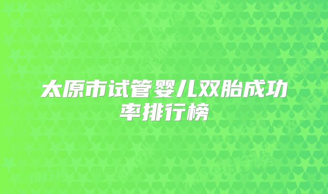 太原市试管婴儿双胎成功率排行榜