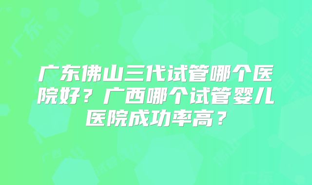 广东佛山三代试管哪个医院好?广西哪个试管婴儿医院成功率高?