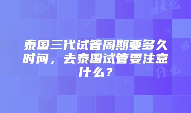 泰国三代试管周期要多久时间，去泰国试管要注意什么？