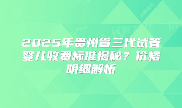 2025年贵州省三代试管婴儿收费标准揭秘?价格明细解析