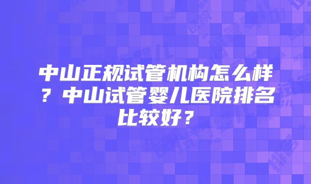 中山正规试管机构怎么样？中山试管婴儿医院排名比较好？