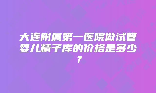 大连附属第一医院做试管婴儿精子库的价格是多少？