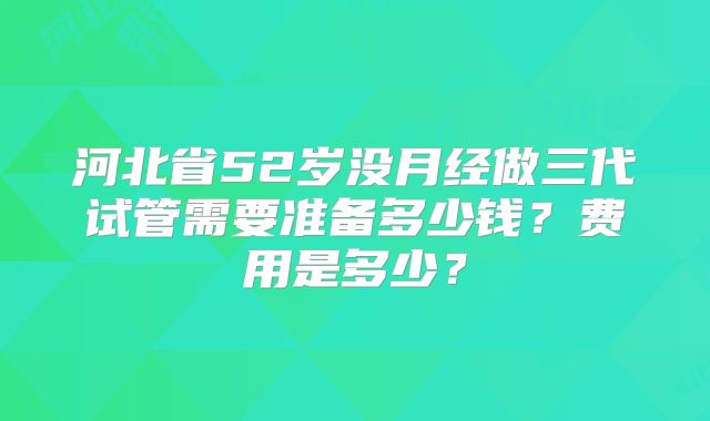 河北省52岁没月经做三代试管需要准备多少钱?费用是多少?