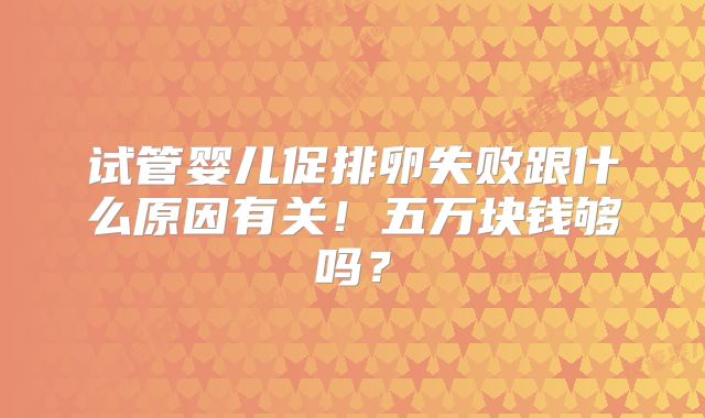 试管婴儿促排卵失败跟什么原因有关!五万块钱够吗?