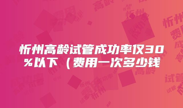忻州高龄试管成功率仅30%以下（费用一次多少钱