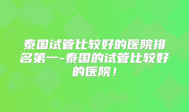 泰国试管比较好的医院排名第一-泰国的试管比较好的医院！
