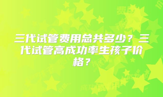 三代试管费用总共多少？三代试管高成功率生孩子价格？