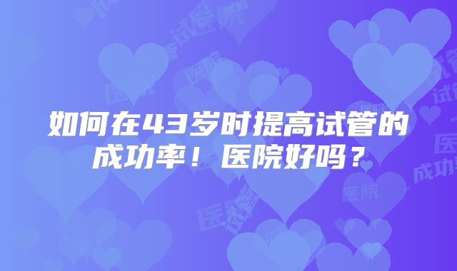 如何在43岁时提高试管的成功率！医院好吗？