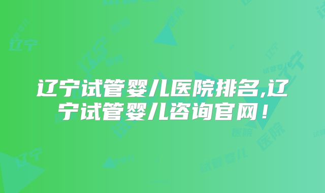 辽宁试管婴儿医院排名,辽宁试管婴儿咨询官网!