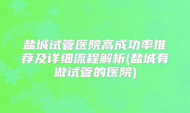 盐城试管医院高成功率推荐及详细流程解析(盐城有做试管的医院)