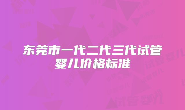 东莞市一代二代三代试管婴儿价格标准