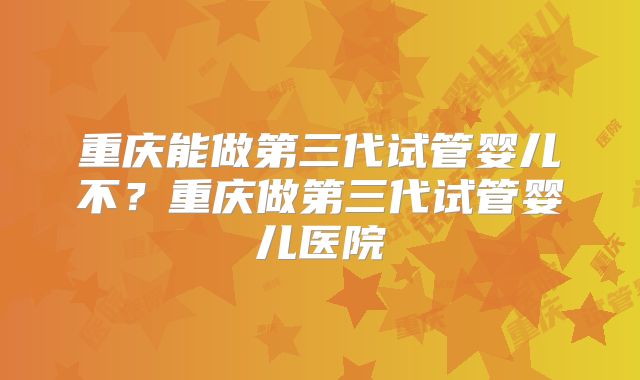 重庆能做第三代试管婴儿不?重庆做第三代试管婴儿医院