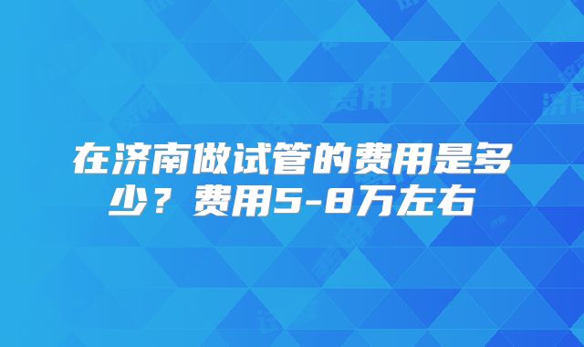 在济南做试管的费用是多少？费用5-8万左右