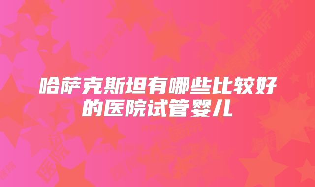 哈萨克斯坦有哪些比较好的医院试管婴儿
