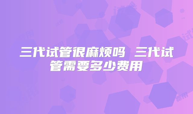 三代试管很麻烦吗 三代试管需要多少费用