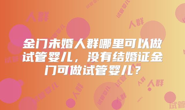 金门未婚人群哪里可以做试管婴儿,没有结婚证金门可做试管婴儿?