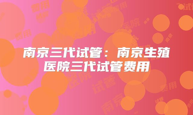 南京三代试管:南京生殖医院三代试管费用