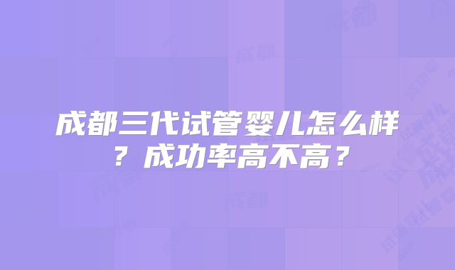 成都三代试管婴儿怎么样?成功率高不高?