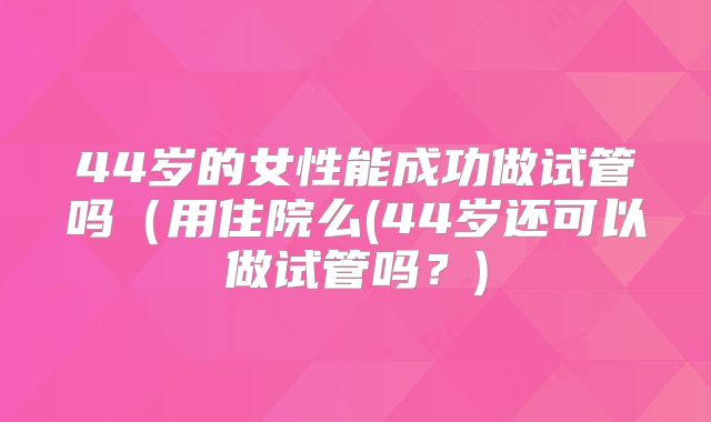 44岁的女性能成功做试管吗(用住院么(44岁还可以做试管吗?)
