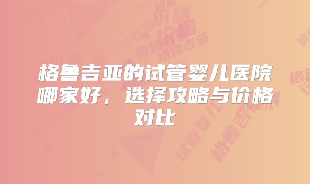 格鲁吉亚的试管婴儿医院哪家好，选择攻略与价格对比