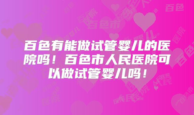 百色有能做试管婴儿的医院吗！百色市人民医院可以做试管婴儿吗！
