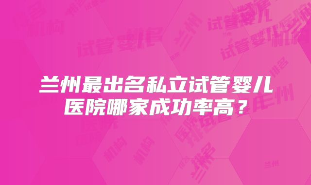 兰州最出名私立试管婴儿医院哪家成功率高？