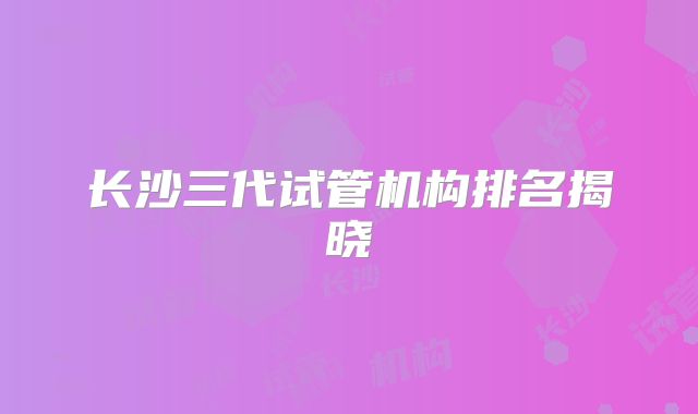 长沙三代试管机构排名揭晓