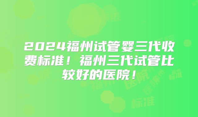 2024福州试管婴三代收费标准!福州三代试管比较好的医院!