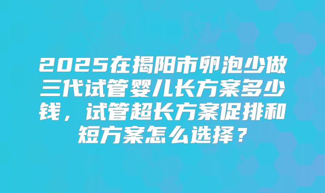 2025在揭阳市卵泡少做三代试管婴儿长方案多少钱,试管超长方案促排和短方案怎么选择?