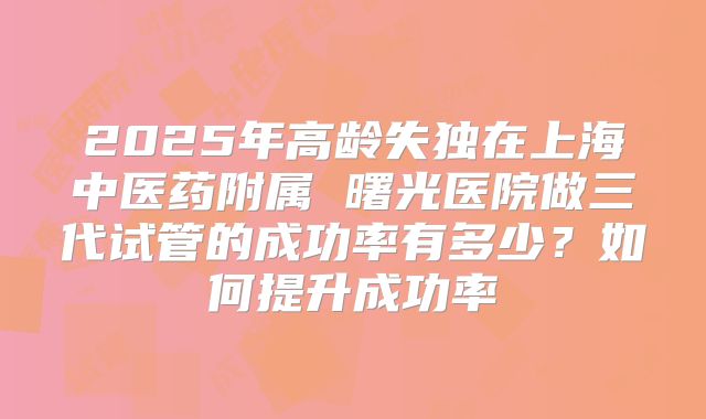 2025年高龄失独在上海中医药附属 曙光医院做三代试管的成功率有多少？如何提升成功率