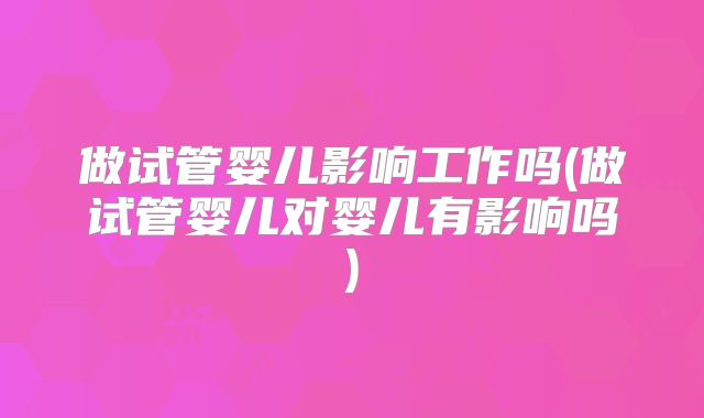 做试管婴儿影响工作吗(做试管婴儿对婴儿有影响吗)