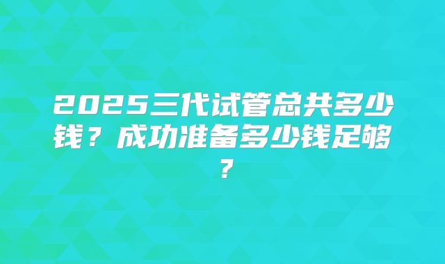 2025三代试管总共多少钱?成功准备多少钱足够?