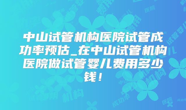 中山试管机构医院试管成功率预估_在中山试管机构医院做试管婴儿费用多少钱！