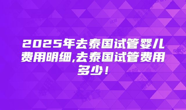 2025年去泰国试管婴儿费用明细,去泰国试管费用多少！