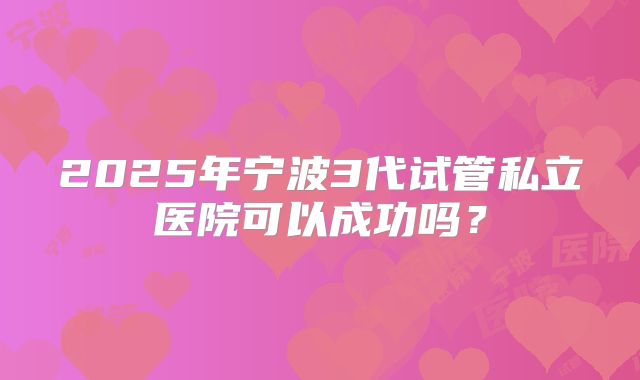 2025年宁波3代试管私立医院可以成功吗？