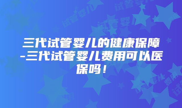 三代试管婴儿的健康保障-三代试管婴儿费用可以医保吗！