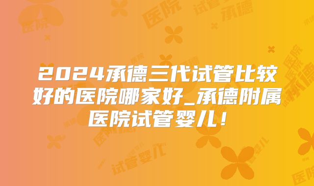 2024承德三代试管比较好的医院哪家好_承德附属医院试管婴儿！