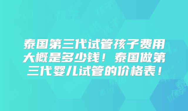 泰国第三代试管孩子费用大概是多少钱！泰国做第三代婴儿试管的价格表！