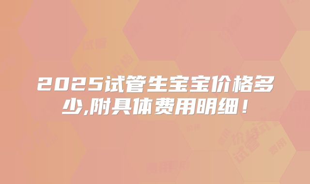 2025试管生宝宝价格多少,附具体费用明细!