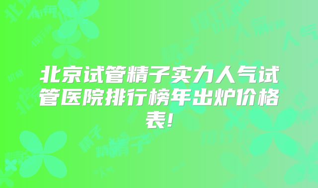 北京试管精子实力人气试管医院排行榜年出炉价格表!
