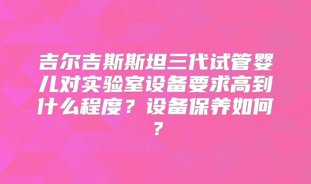 吉尔吉斯斯坦三代试管婴儿对实验室设备要求高到什么程度？设备保养如何？
